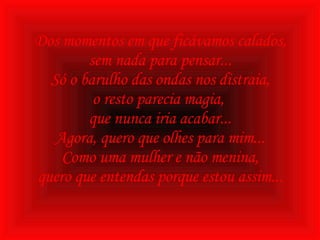 Dos momentos em que ficávamos calados, sem nada para pensar... Só o barulho das ondas nos distraia, o resto parecia magia,  que nunca iria acabar... Agora, quero que olhes para mim... Como uma mulher e não menina, quero que entendas porque estou assim... 