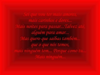 Sei que vou ter mais amores, mais carinhos e dores... Mais noites para passar...Talvez até, alguém para amar... Mas quero que saibas também... que o que nós temos, mais ninguém tem... Porque como tu... Mais ninguém... 