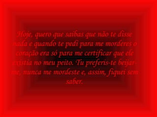 Hoje, quero que saibas que não te disse nada e quando te pedi para me morderes o coração era só para me certificar que ele existia no meu peito. Tu preferis-te beijar-me, nunca me mordeste e, assim, fiquei sem saber. 