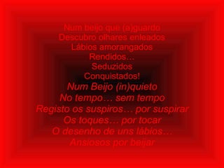 Num beijo que (a)guardo Descubro olhares enleados Lábios amorangados Rendidos… Seduzidos Conquistados! Num Beijo (in)quieto No tempo… sem tempo Registo os suspiros… por suspirar Os toques… por tocar O desenho de uns lábios… Ansiosos por beijar    