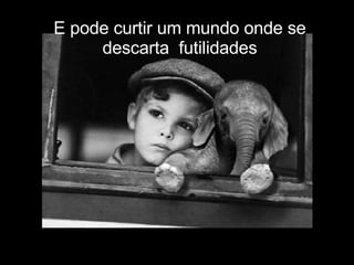 E pode curtir um mundo onde se descarta  futilidades 