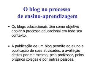 O blog no processo  de ensino-aprendizagem Os blogs educacionais têm como objetivo apoiar o processo educacional em todo seu contexto. A publicação de um blog permite ao aluno a publicação de suas atividades, a avaliação destas por ele mesmo, pelo professor, pelos próprios colegas e por outras pessoas. 