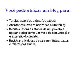 Você pode utilizar um blog para: Tarefas escolares e desafios extras; Abordar assuntos relacionados a um tema; Registrar todas as etapas de um projeto e utilizar o blog como um meio de comunicação e extensão do projeto; Registrar atividades de sala com fotos, textos e relatos dos alunos; 