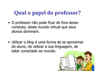 Qual o papel do professor? O professor não pode ficar de fora desse contexto, deste mundo virtual que seus alunos dominam. Utilizar o blog é uma forma de se aproximar do aluno, de utilizar a sua linguagem, de estar conectado ao mundo. 
