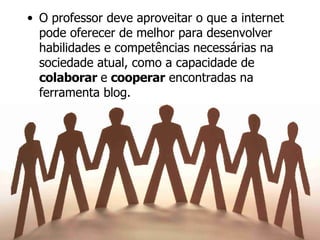 O professor deve aproveitar o que a internet pode oferecer de melhor para desenvolver habilidades e competências necessárias na sociedade atual, como a capacidade de  colaborar  e  cooperar  encontradas na ferramenta blog. 