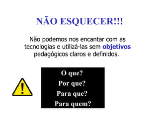 NÃO ESQUECER!!! Não podemos nos encantar com as tecnologias e utilizá-las sem  objetivos  pedagógicos claros e definidos.  O que?  Por que?  Para que?  Para quem? 