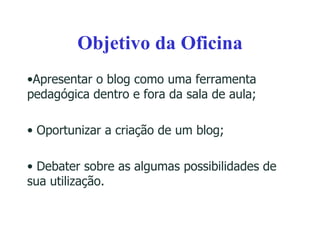 Objetivo da Oficina Apresentar o blog como uma ferramenta pedagógica dentro e fora da sala de aula; Oportunizar a criação de um blog; Debater sobre as algumas possibilidades de sua utilização. 