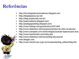 Referências http://tecnologiaeducacionalsenac.blogspot.com http://blogdapoesia.zip.net/ http://blog.projetovida.com.br/ http :// palavraaberta . blogspot .com/   http://pedagogiadoblog.blogspot.com/ http://www.fotolog.com/gconstrutiva/18371694 http://www.slideshare.net/marygrace/produo-de-vdeo-na-educao/ http://www.outrojeito.com.br/tecnologias/youtube-especial-para-aulas-e-treinamentos-teachertube/ http://www.teachertube.com/index.php   http ://www.slideshare.net/marise/blog-educacional www.blogger.com   http ://www.nterj10. see .rj. gov . br / novaescola /blog_ edilson /blog. htm   