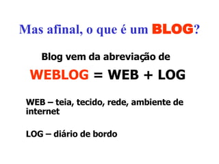 Mas afinal, o que é um  BLOG ? Blog vem da abreviação de   WEBLOG  = WEB + LOG WEB – teia, tecido, rede, ambiente de internet LOG – diário de bordo 
