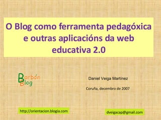O Blog como ferramenta pedagóxica e outras aplicacións da web educativa 2.0 Daniel Veiga Martínez [email_address] Coruña, decembro de 2007  http://orientacion.blogia.com 