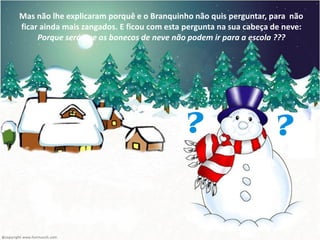 Mas não lhe explicaram porquê e o Branquinho não quis perguntar, para não
ficar ainda mais zangados. E ficou com esta pergunta na sua cabeça de neve:
     Porque será que os bonecos de neve não podem ir para a escola ???
 