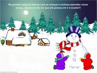 Ele gostava muito de brincar com as crianças e sonhava aprender coisas
       novas... houve um dia em que até pensou em ir à escola!!!
 