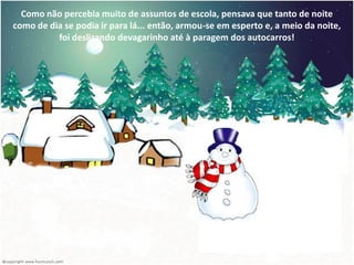 Como não percebia muito de assuntos de escola, pensava que tanto de noite
como de dia se podia ir para lá... então, armou-se em esperto e, a meio da noite,
          foi deslizando devagarinho até à paragem dos autocarros!
 
