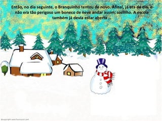 Então, no dia seguinte, o Branquinho tentou de novo. Afinal, já era de dia, e
  não era tão perigoso um boneco de neve andar assim, sozinho. A escola
                      também já devia estar aberta …
 