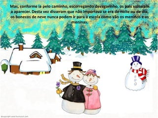 Mas, conforme ia pelo caminho, escorregando devagarinho, os pais voltaram
a aparecer. Desta vez disseram que não importava se era de noite ou de dia,
os bonecos de neve nunca podem ir para a escola como vão os meninos e as
                                 meninas.
 