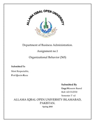 Department of Business Administration.
Assignment no.1
Organizational Behavior (565)
Submitted To
Most Respectable,
Prof.Qasim Raza
Submitted By
Engr.Waseem Saeed
Roll AD-512530
Semester 3’ rd
ALLAMA IQBAL OPEN UNIVERSITY ISLAMABAD,
PAKISTAN.
Spring 2010
 
