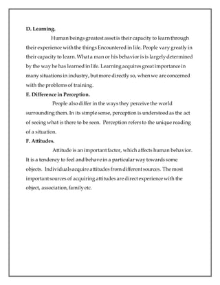 D. Learning.
Human beings greatestassetis their capacity to learn through
their experience with the things Encountered in life. People vary greatly in
their capacity to learn. Whata man or his behavior is is largelydetermined
by the way he has learned in life. Learningacquires greatimportance in
many situations in industry, butmore directly so, when we are concerned
with the problems of training.
E. Difference in Perception.
People alsodiffer in the ways they perceive the world
surrounding them. In its simple sense, perception is understood as the act
of seeing what is there to be seen. Perception refers to the unique reading
of a situation.
F. Attitudes.
Attitude is an importantfactor, which affects human behavior.
It is a tendency to feel and behave in a particular way towards some
objects. Individualsacquire attitudes from differentsources. The most
importantsources of acquiring attitudes are directexperience with the
object, association, familyetc.
 