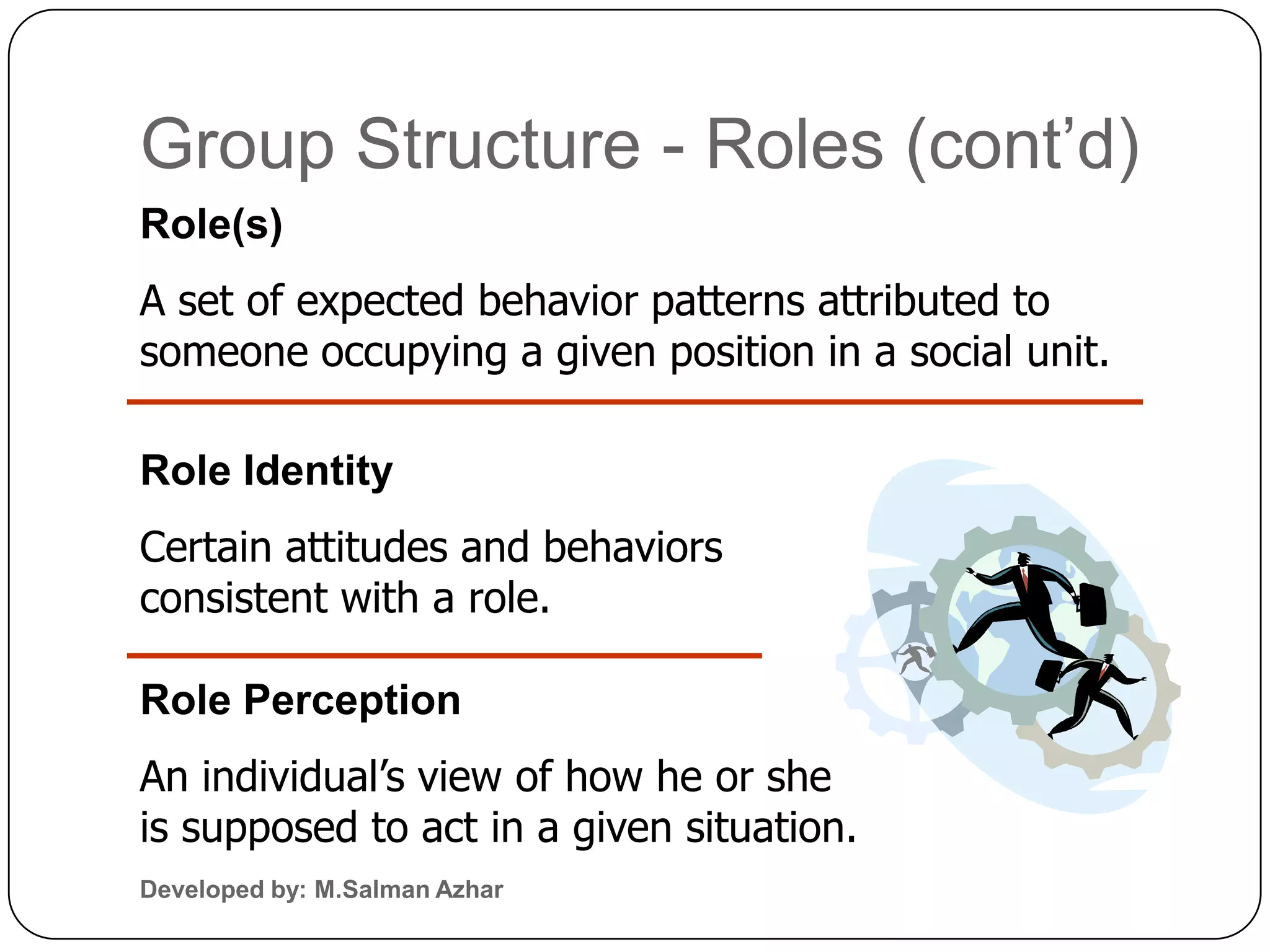 Group Structure - Roles (cont’d)
Role(s)
A set of expected behavior patterns attributed to
someone occupying a given position in a social unit.

Role Identity
Certain attitudes and behaviors
consistent with a role.

Role Perception
An individual’s view of how he or she
is supposed to act in a given situation.
Developed by: M.Salman Azhar
 