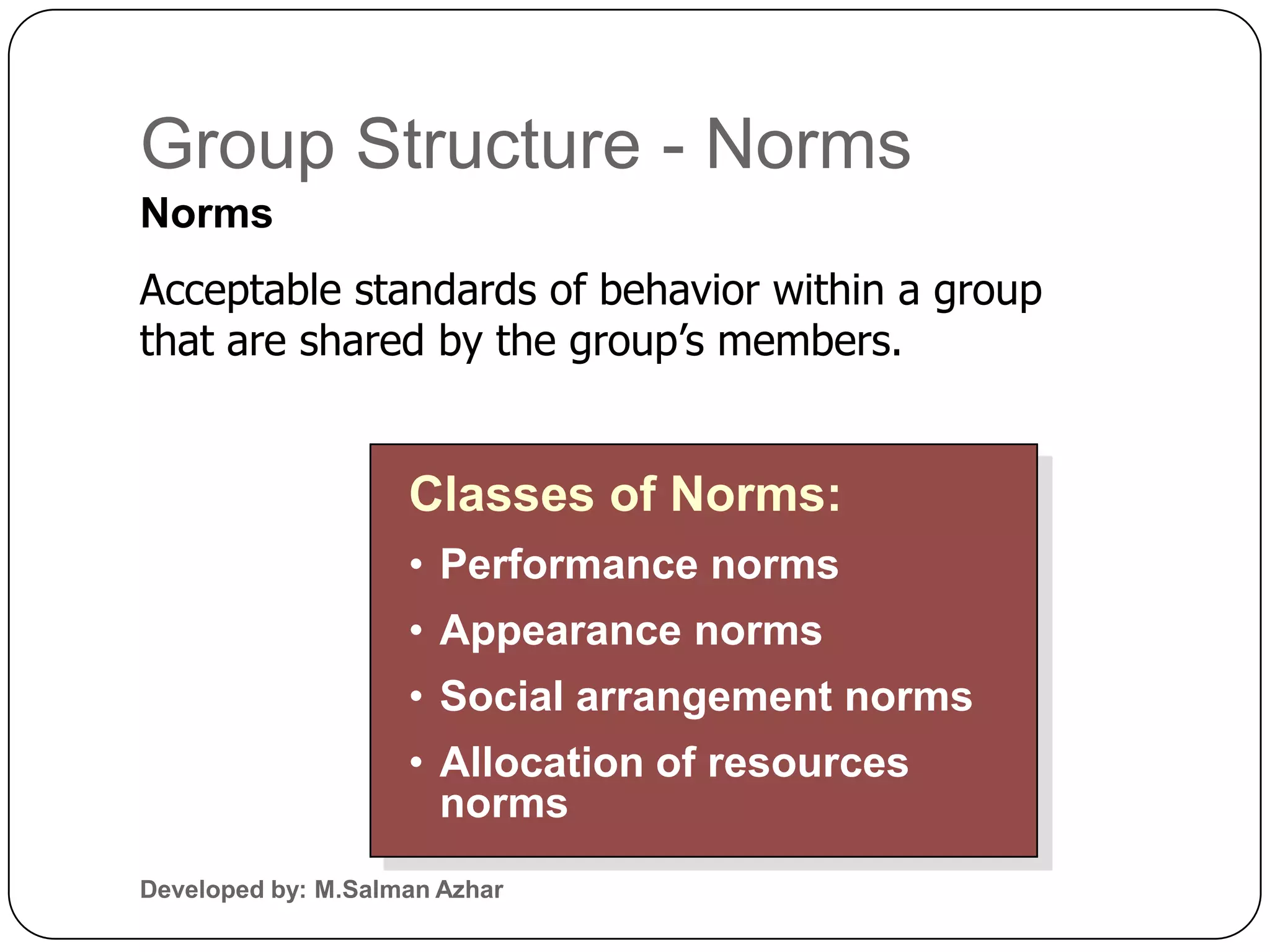 Group Structure - Norms
Norms
Acceptable standards of behavior within a group
that are shared by the group’s members.


                    Classes of Norms:
                    • Performance norms
                    • Appearance norms
                    • Social arrangement norms
                    • Allocation of resources
                      norms
Developed by: M.Salman Azhar
 