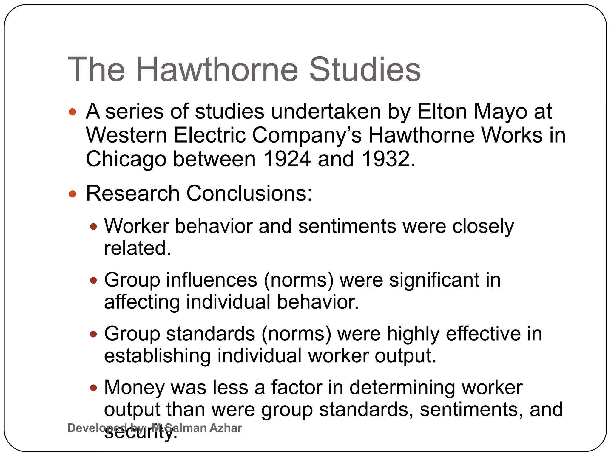 The Hawthorne Studies
 A series of studies undertaken by Elton Mayo at
  Western Electric Company’s Hawthorne Works in
  Chicago between 1924 and 1932.
 Research Conclusions:
   Worker behavior and sentiments were closely
    related.
   Group influences (norms) were significant in
    affecting individual behavior.
   Group standards (norms) were highly effective in
    establishing individual worker output.
   Money was less a factor in determining worker
      output than were group standards, sentiments, and
Developed by: M.Salman Azhar
      security.
 
