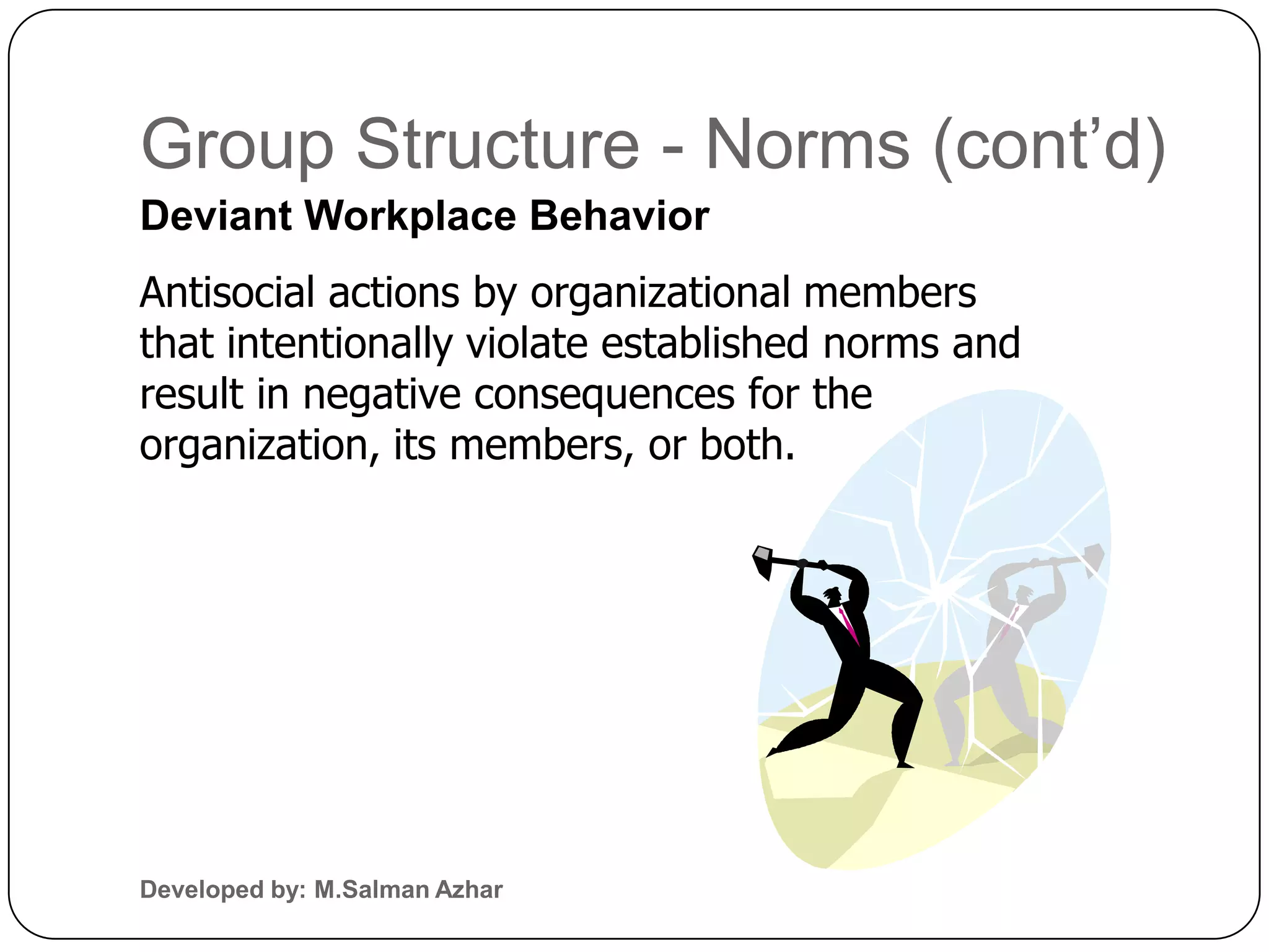 Group Structure - Norms (cont’d)
Deviant Workplace Behavior
Antisocial actions by organizational members
that intentionally violate established norms and
result in negative consequences for the
organization, its members, or both.




Developed by: M.Salman Azhar
 