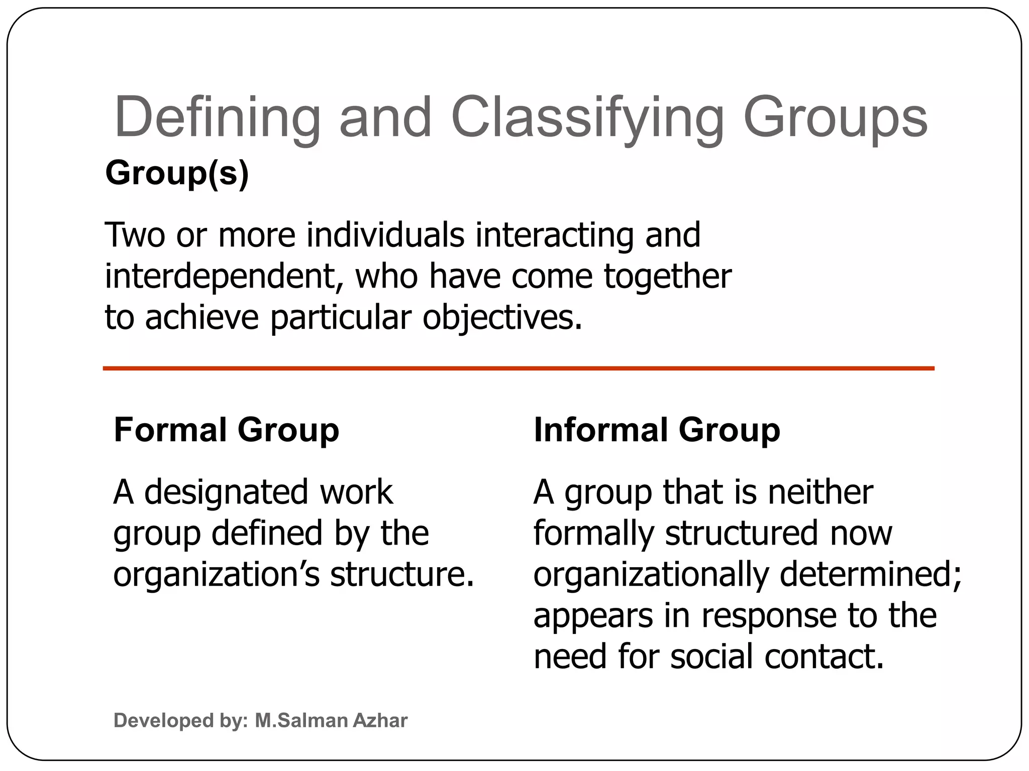 Defining and Classifying Groups
Group(s)
Two or more individuals interacting and
interdependent, who have come together
to achieve particular objectives.


Formal Group                   Informal Group
A designated work              A group that is neither
group defined by the           formally structured now
organization’s structure.      organizationally determined;
                               appears in response to the
                               need for social contact.
Developed by: M.Salman Azhar
 