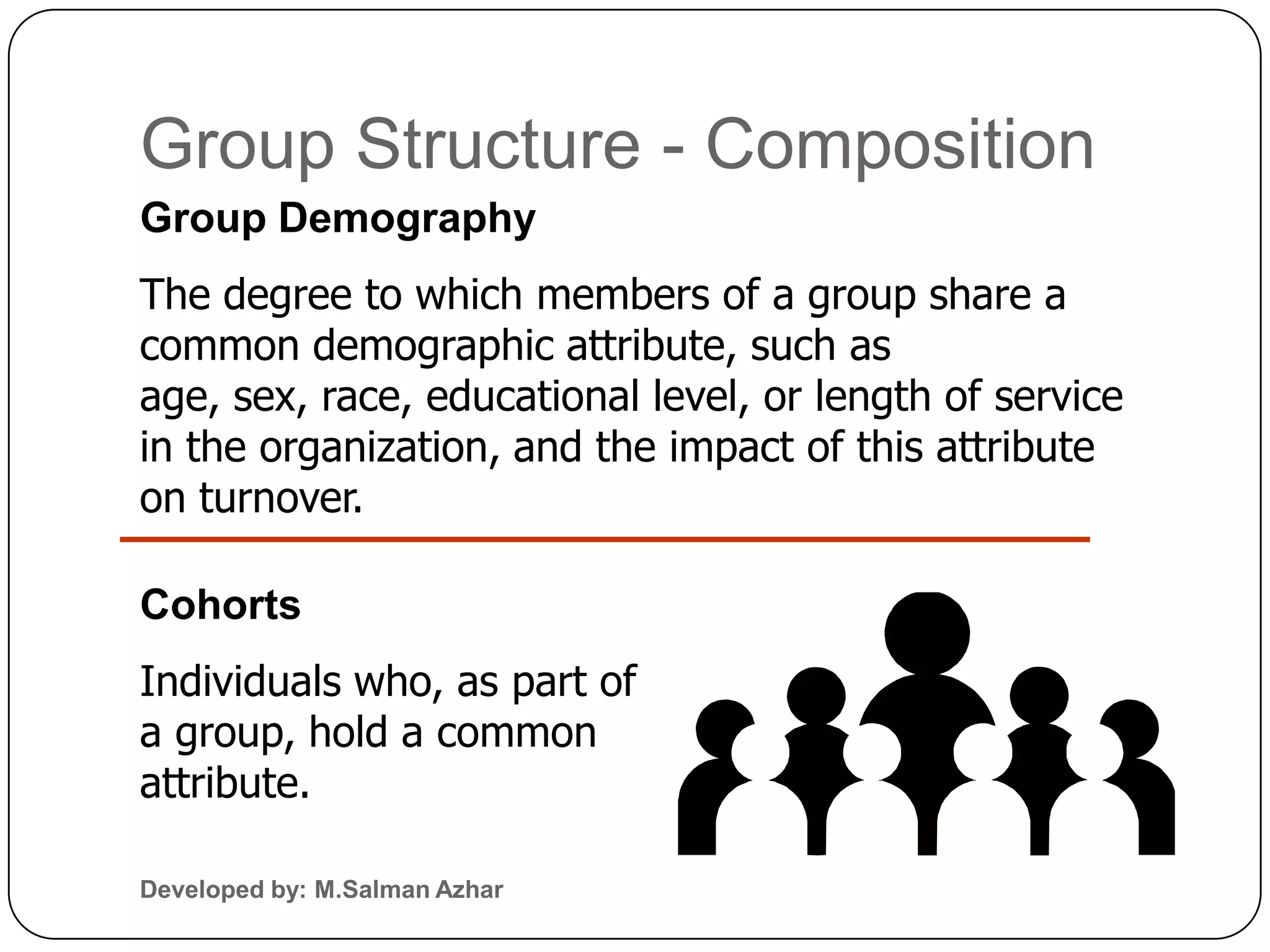 Group Structure - Composition
Group Demography
The degree to which members of a group share a
common demographic attribute, such as
age, sex, race, educational level, or length of service
in the organization, and the impact of this attribute
on turnover.

Cohorts
Individuals who, as part of
a group, hold a common
attribute.

Developed by: M.Salman Azhar
 