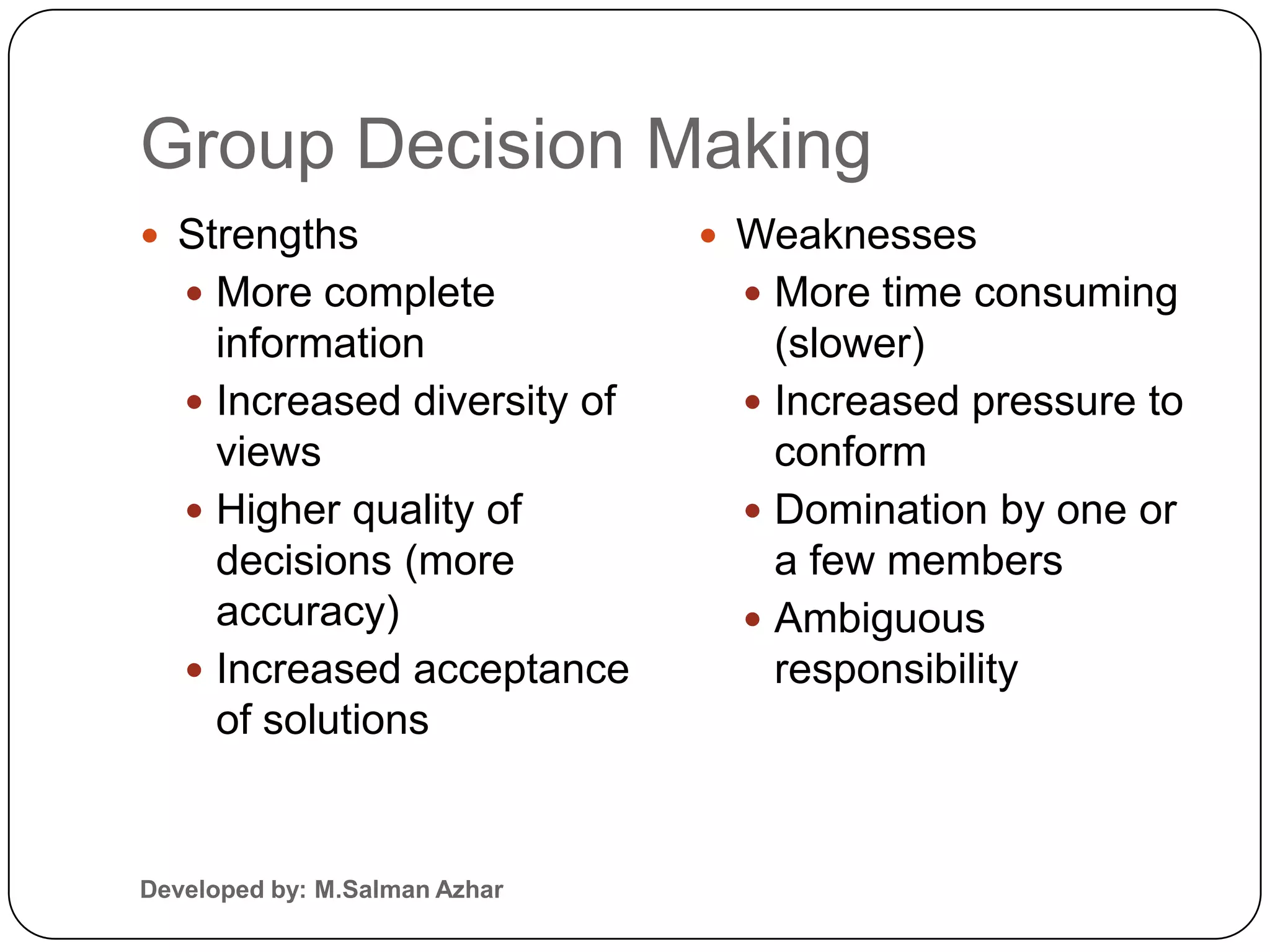 Group Decision Making
 Strengths                     Weaknesses
    More complete               More time consuming
     information                  (slower)
    Increased diversity of      Increased pressure to
     views                        conform
    Higher quality of           Domination by one or
     decisions (more              a few members
     accuracy)                   Ambiguous
    Increased acceptance         responsibility
     of solutions


Developed by: M.Salman Azhar
 