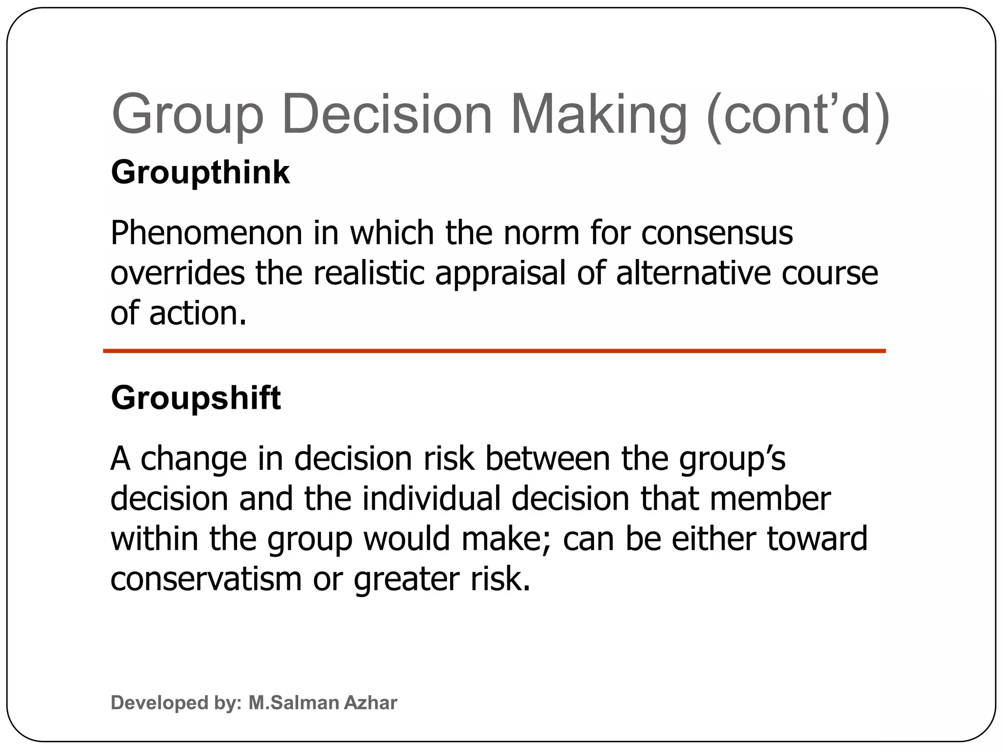 Group Decision Making (cont’d)
Groupthink
Phenomenon in which the norm for consensus
overrides the realistic appraisal of alternative course
of action.

Groupshift
A change in decision risk between the group’s
decision and the individual decision that member
within the group would make; can be either toward
conservatism or greater risk.


Developed by: M.Salman Azhar
 