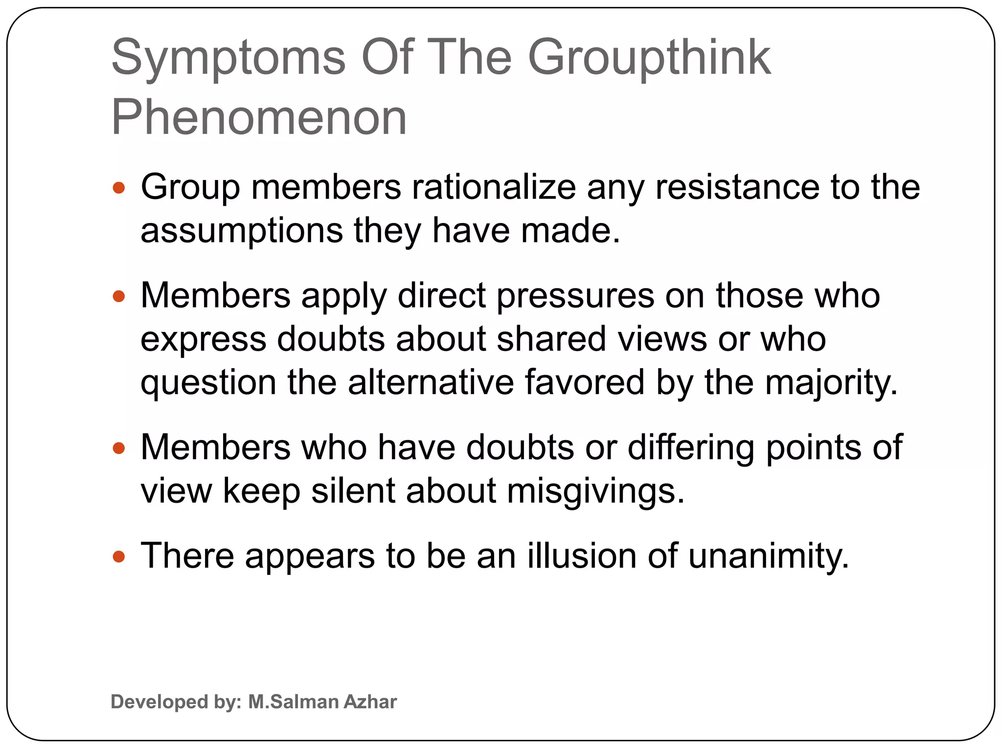 Symptoms Of The Groupthink
Phenomenon
 Group members rationalize any resistance to the
  assumptions they have made.
 Members apply direct pressures on those who
  express doubts about shared views or who
  question the alternative favored by the majority.
 Members who have doubts or differing points of
  view keep silent about misgivings.
 There appears to be an illusion of unanimity.



Developed by: M.Salman Azhar
 