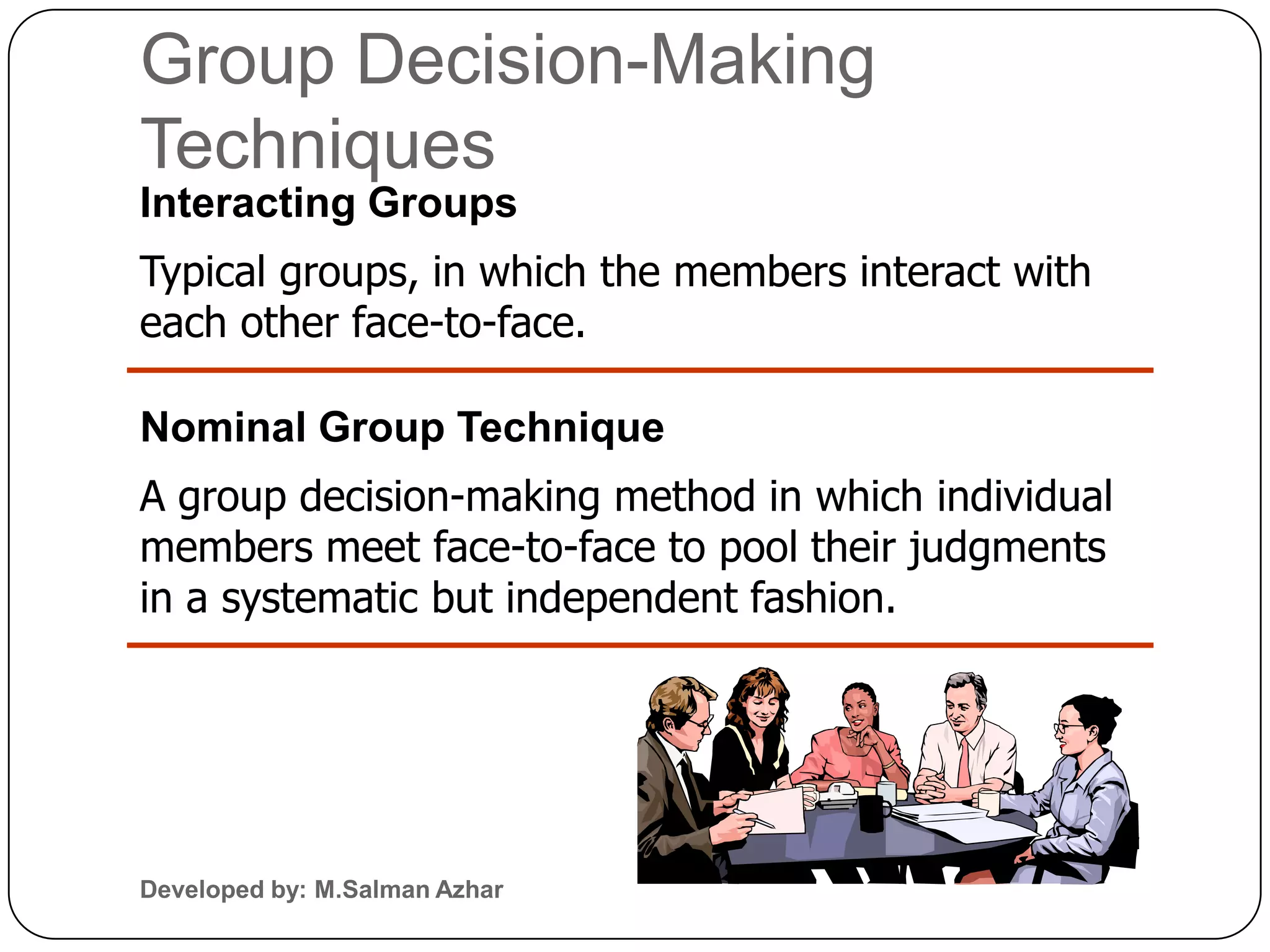Group Decision-Making
Techniques
Interacting Groups
Typical groups, in which the members interact with
each other face-to-face.

Nominal Group Technique
A group decision-making method in which individual
members meet face-to-face to pool their judgments
in a systematic but independent fashion.




Developed by: M.Salman Azhar
 