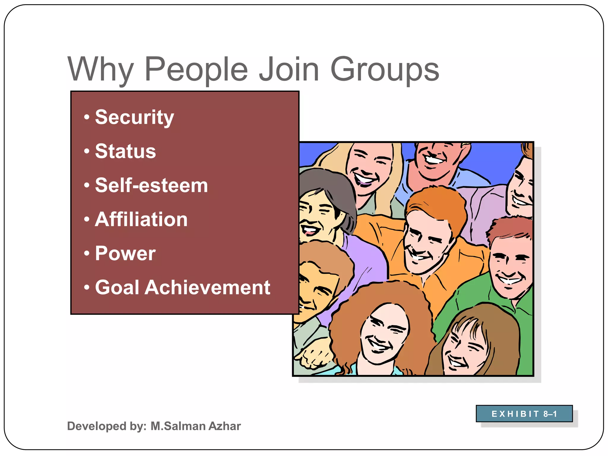 Why People Join Groups
  • Security
  • Status
  • Self-esteem
  • Affiliation
  • Power
  • Goal Achievement




                               E X H I B I T 8–1
Developed by: M.Salman Azhar
 