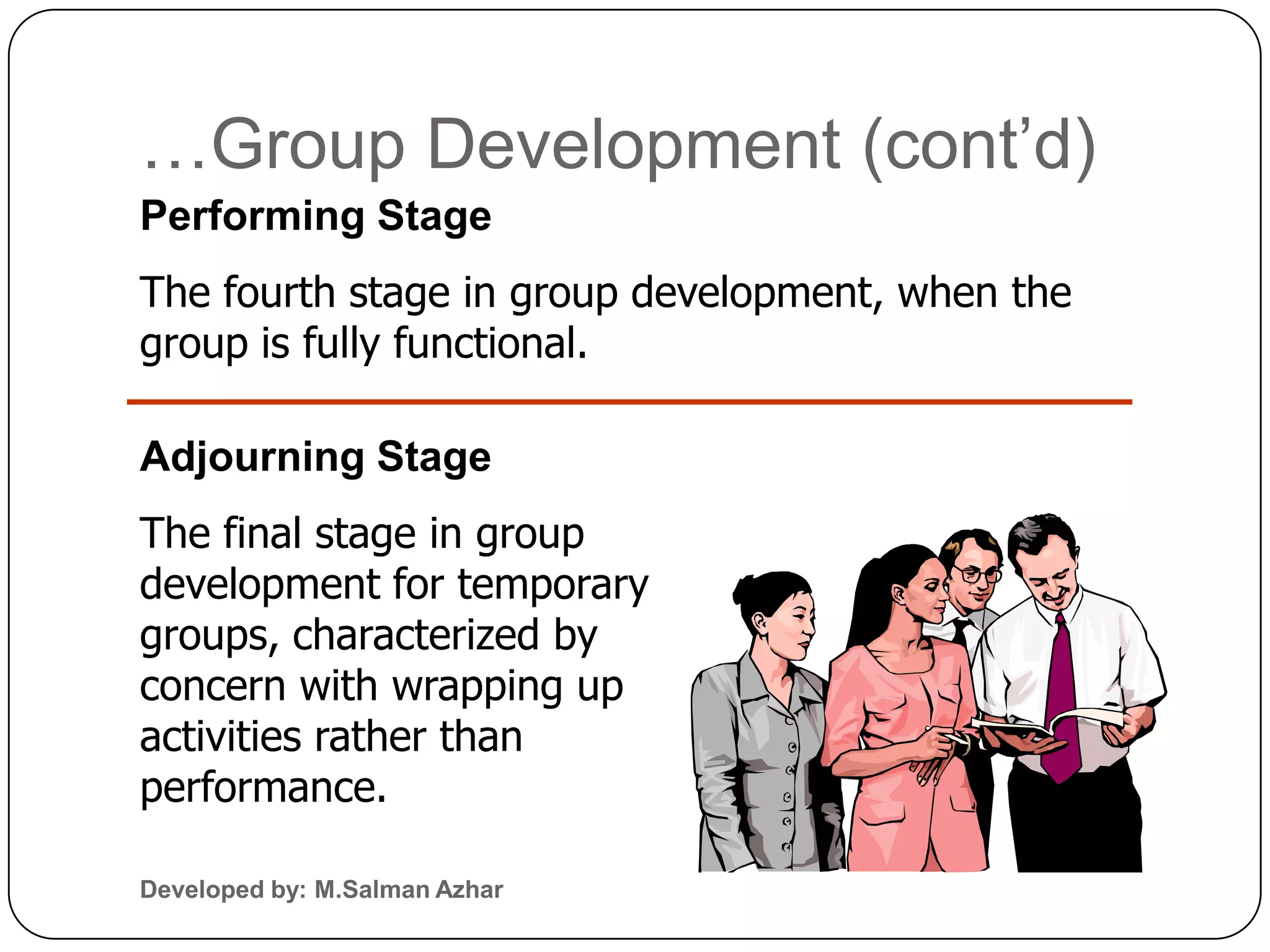 …Group Development (cont’d)
Performing Stage
The fourth stage in group development, when the
group is fully functional.

Adjourning Stage
The final stage in group
development for temporary
groups, characterized by
concern with wrapping up
activities rather than
performance.

Developed by: M.Salman Azhar
 