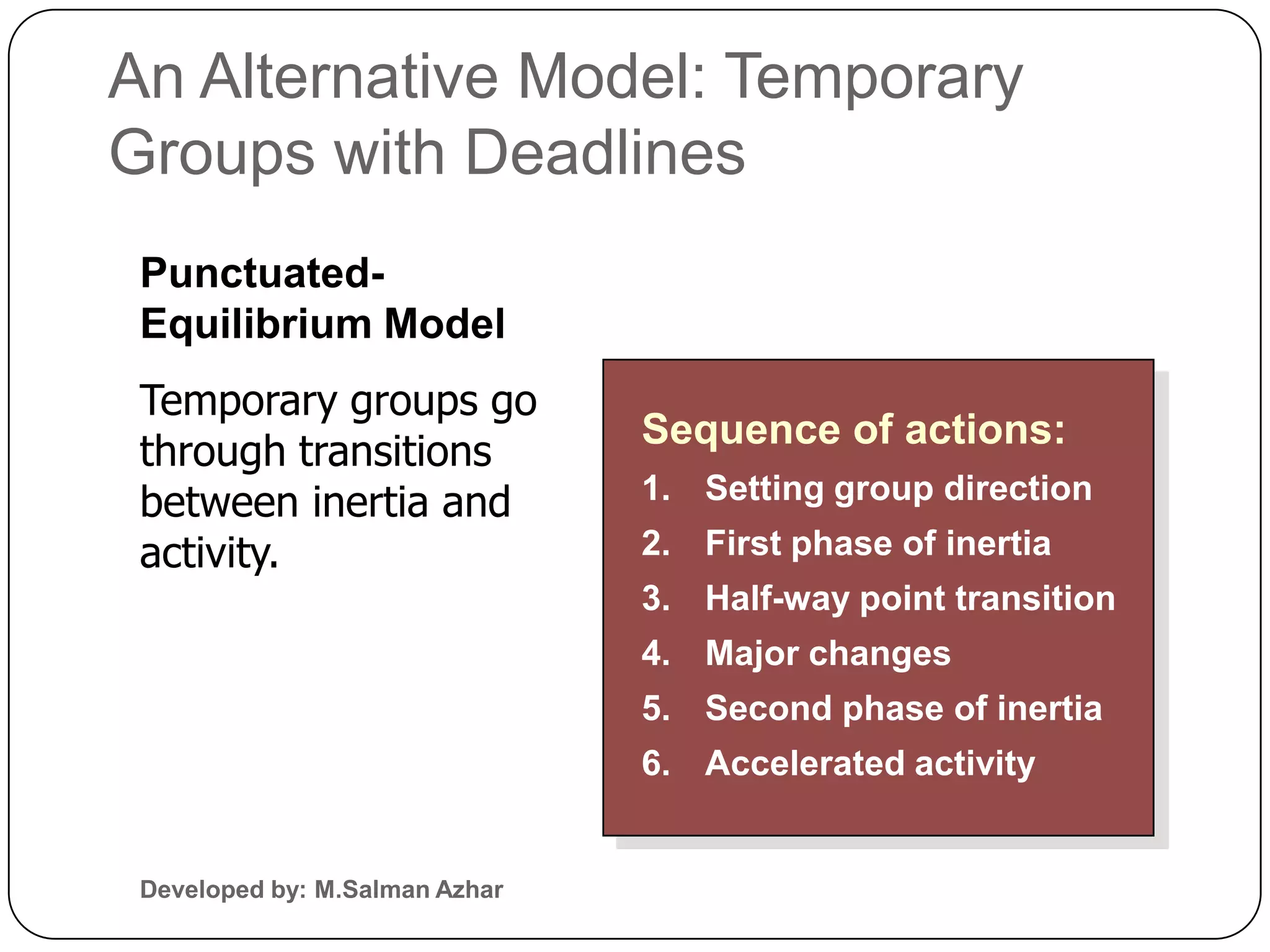 An Alternative Model: Temporary
Groups with Deadlines
 Punctuated-
 Equilibrium Model
 Temporary groups go
                                Sequence of actions:
 through transitions
 between inertia and            1. Setting group direction
 activity.                      2. First phase of inertia
                                3. Half-way point transition
                                4. Major changes
                                5. Second phase of inertia
                                6. Accelerated activity


 Developed by: M.Salman Azhar
 