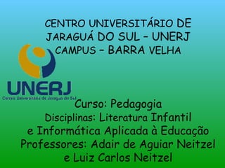 CENTRO   UNIVERSITÁRIO  DE  JARAGUÁ  DO SUL – UNERJ CAMPUS  – BARRA  VELHA Curso: Pedagogia Disciplinas : L iteratura  Infantil e Informática Aplicada à Educação Professores: Adair de Aguiar Neitzel e Luiz Carlos Neitzel 