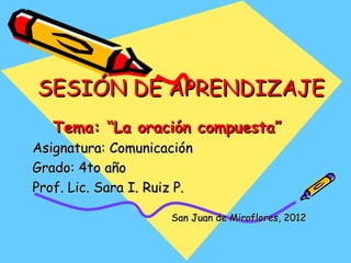 SESIÓN DE APRENDIZAJE
   Tema: “La oración compuesta”
Asignatura: Comunicación
Grado: 4to año
Prof. Lic. Sara I. Ruiz P.

                      San Juan de Miraflores, 2012
 