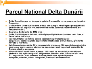 Parcul Naţional Delta Dunării
   Delta Dunarii ocupa un loc aparte printre frumusetile cu care natura a inzestrat
    Romania ;
   Ca intindere, Delta Dunarii este a doua din Europa. Prin bogatia peisagistica si
    prin fauna sa a capatat renumele de una dintre cele mai atractive delte ale
    mapamondului ;
   Suprafata Deltei este de 4152 kmp ;
   Delta Dunarii constituie locul cel mai propice pentru dezvoltarea unei flore si
    faune unice in Europa ;
   interiorul Deltei se disting cateva ecosisteme principale: apele
    curgatoare, apele stagnate, suprafetele mlastinoase si inundabile, grindurile
    fluviale si maritime;
   Ihtiofauna domina delta, fiind reprezentata prin peste 100 specii de peste dintre
    care: crap, somn, morun, sturioni de apa dulce, pesti migratori, scrumbia de
    Dunare, nisetru, pastruga;
   Taramul Deltei este salasul a peste 1200 specii de arbusti si plante si locul
    preferat a 280 specii de pasari. Majoritatea pasarilor sunt clocitoare din care
    133 migratoare. Sunt prezente in delta pasari care apartin tipurilor
    european, siberian, arctic, mongolian, chinez si mediteraneean.
 