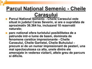 Parcul Naţional Semenic - Cheile
           Caraşului
   Parcul National Semenic - Cheile Carasului este
    situat in judetul Caras Severin, si are o suprafata de
    aproximativ 36.364 ha, incluzand 10 rezervatii
    naturale;
   parc national ofera turistului posibilitatea de a
    patrunde intr-o lume de basm, dominata de
    fenomene carstice impresionante - Cheile
    Carasului, Cheile Garlistei, Cheile Buhuiului -
    precum si de un numar impresionant de pesteri, una
    mai spectaculoasa ca alta, unele dintre ele
    amenajate in vederea vizitarii, altele greu de parcurs
    si dificile.
 