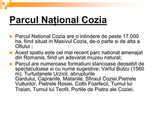 Parcul Naţional Cozia
   Parcul National Cozia are o intindere de peste 17.000
    ha, fiind situat in Masivul Cozia, de-o parte si de alta a
    Oltului ;
   Acest spatiu este cel mai recent parc national amenajat
    din Romania, fiind un adevarat muzeu natural;
   Parcul are numeroase formatiuni stancoase deosebit de
    spectaculoase si cu nume sugestive: Varful Bulzu (1560
    m), Turtudanele Urzicii, abrupturile
    Gardului, Caprariile, Matariile, Sfinxul Coziei,Pietrele
    Vulturilor, Pietrele Rosiei, Coltii Foarfecii, Turnul lui
    Traian, Turnul lui Teofil, Portile de Piatra ale Coziei.
 