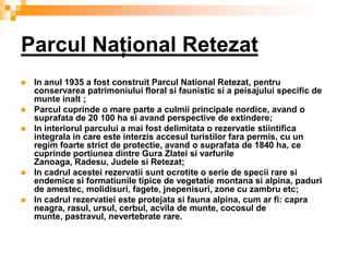 Parcul Naţional Retezat
   In anul 1935 a fost construit Parcul National Retezat, pentru
    conservarea patrimoniului floral si faunistic si a peisajului specific de
    munte inalt ;
   Parcul cuprinde o mare parte a culmii principale nordice, avand o
    suprafata de 20 100 ha si avand perspective de extindere;
   In interiorul parcului a mai fost delimitata o rezervatie stiintifica
    integrala in care este interzis accesul turistilor fara permis, cu un
    regim foarte strict de protectie, avand o suprafata de 1840 ha, ce
    cuprinde portiunea dintre Gura Zlatei si varfurile
    Zanoaga, Radesu, Judele si Retezat;
   In cadrul acestei rezervatii sunt ocrotite o serie de specii rare si
    endemice si formatiunile tipice de vegetatie montana si alpina, paduri
    de amestec, molidisuri, fagete, jnepenisuri, zone cu zambru etc;
   In cadrul rezervatiei este protejata si fauna alpina, cum ar fi: capra
    neagra, rasul, ursul, cerbul, acvila de munte, cocosul de
    munte, pastravul, nevertebrate rare.
 