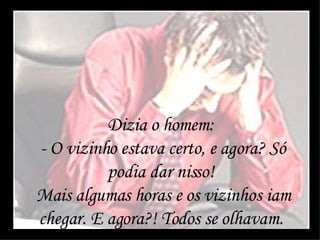 Dizia o homem:  - O vizinho estava certo, e agora? Só podia dar nisso!  Mais algumas horas e os vizinhos iam chegar. E agora?! Todos se olhavam.  