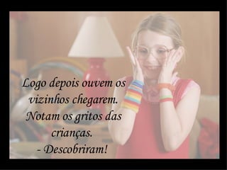 Logo depois ouvem os vizinhos chegarem. Notam os gritos das crianças.  - Descobriram!  