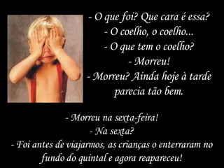 - O que foi? Que cara é essa? - O coelho, o coelho... - O que tem o coelho? - Morreu! - Morreu? Ainda hoje à tarde parecia tão bem. - Morreu na sexta-feira! - Na sexta? - Foi antes de viajarmos, as crianças o enterraram no fundo do quintal e agora reapareceu! 