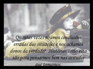 Quantas vezes tiramos conclusões erradas das situações e nos achamos donos da verdade?  Histórias como esta são para pensarmos bem nas atitudes que tomamos. 