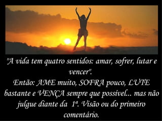 "A vida tem quatro sentidos: amar, sofrer, lutar e vencer".  Então: AME muito, SOFRA pouco, LUTE bastante e VENÇA sempre que possível... mas não julgue diante da  1ª. Visão ou do primeiro comentário. 