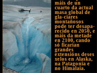 Prevese que máis de un cuarto da actual masa global de gla-ciares montañosos pode ter desapa-recido en 2050, e máis da metade en 2100, cando só ficarían grandes extensións deses xelos en Alaska, na Patagonia e no Himalaia. 