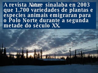 A revista  Nature   sinalaba en 2003 que 1.700 variedades de plantas e especies animais emigraran para o Polo Norte durante a segunda metade do século XX.  