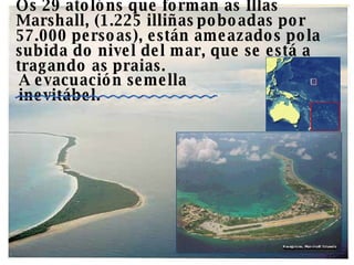 Os 29 atolóns que forman as Illas Marshall, (1.225 illiñas   poboadas por  57.000 persoas), están ameazados pola subida do nivel del mar, que se está a tragando as praias.  A evacuación semella inevitábel. 