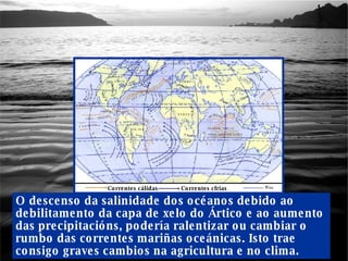 O descenso da salinidade dos océanos debido ao debilitamento da capa de xelo do Ártico e ao aumento das precipitacións, podería ralentizar ou cambiar o rumbo das correntes mariñas oceánicas. Isto trae consigo graves cambios na agricultura e no clima. Correntes cálidas Correntes cfrías 