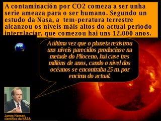 A contaminación por CO2 comeza a ser unha serie ameaza para o ser humano. Segundo un estudo da Nasa, a  tem-peratura terrestre alcanzou os niveis máis altos do actual período interglaciar, que comezou hai uns 12.000 anos. James Hansen,  científico da NASA A última vez que o planeta rexistrou uns niveis parecidos produciuse na metade do Plioceno, hai case tres millóns de anos, cando o nivel dos océanos se encontraba 25 m. por encima do actual. 